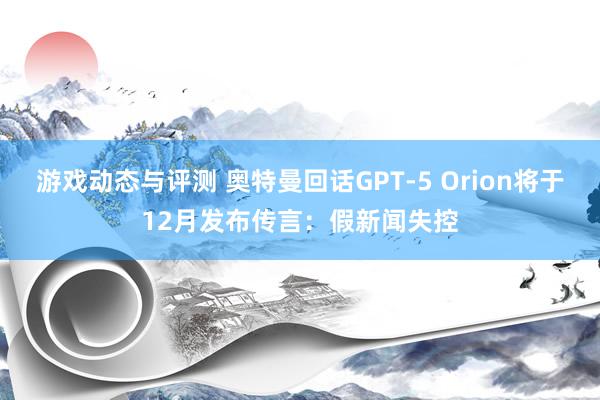 游戏动态与评测 奥特曼回话GPT-5 Orion将于12月发布传言：假新闻失控