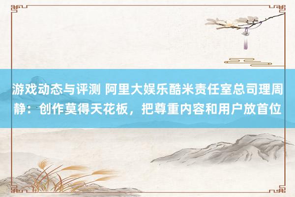 游戏动态与评测 阿里大娱乐酷米责任室总司理周静：创作莫得天花板，把尊重内容和用户放首位