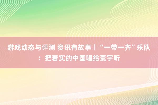 游戏动态与评测 资讯有故事丨“一带一齐”乐队：把着实的中国唱给寰宇听