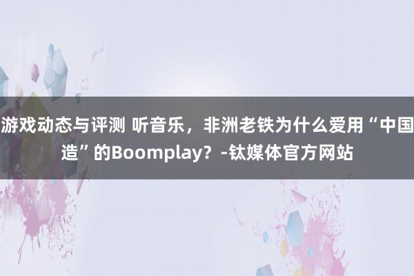 游戏动态与评测 听音乐，非洲老铁为什么爱用“中国造”的Boomplay？-钛媒体官方网站