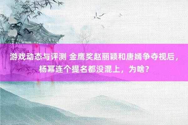 游戏动态与评测 金鹰奖赵丽颖和唐嫣争夺视后，杨幂连个提名都没混上，为啥？