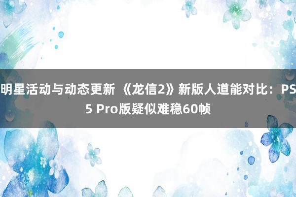 明星活动与动态更新 《龙信2》新版人道能对比：PS5 Pro版疑似难稳60帧