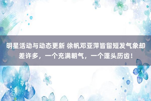 明星活动与动态更新 徐帆邓亚萍皆留短发气象却差许多，一个充满朝气，一个蓬头历齿！