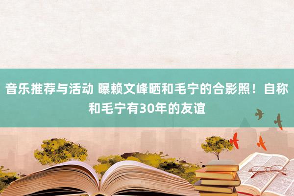 音乐推荐与活动 曝赖文峰晒和毛宁的合影照！自称和毛宁有30年的友谊