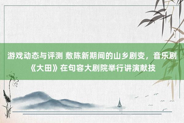 游戏动态与评测 敷陈新期间的山乡剧变，音乐剧《大田》在句容大剧院举行讲演献技