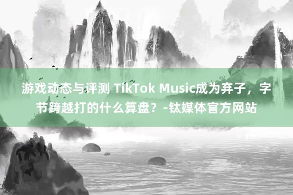 游戏动态与评测 TikTok Music成为弃子，字节跨越打的什么算盘？-钛媒体官方网站