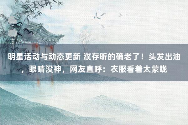 明星活动与动态更新 濮存昕的确老了！头发出油，眼睛没神，网友直呼：衣服看着太蒙眬