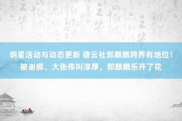 明星活动与动态更新 德云社郭麒麟跨界有地位！被谢娜、大张伟叫淳厚，郭麒麟乐开了花