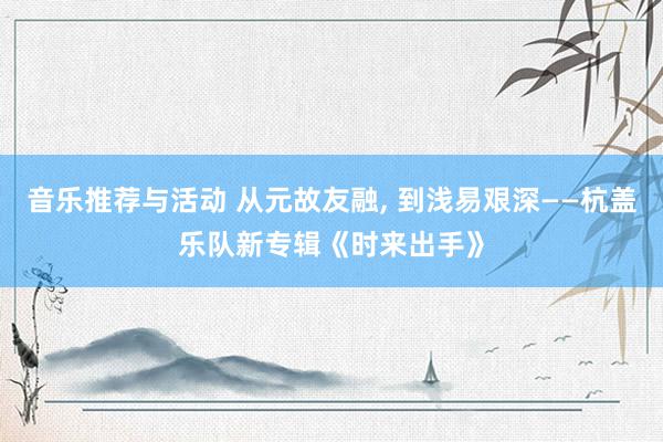 音乐推荐与活动 从元故友融, 到浅易艰深——杭盖乐队新专辑《时来出手》