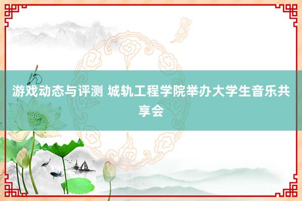 游戏动态与评测 城轨工程学院举办大学生音乐共享会