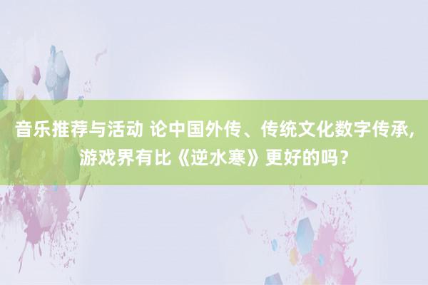 音乐推荐与活动 论中国外传、传统文化数字传承,游戏界有比《逆水寒》更好的吗？