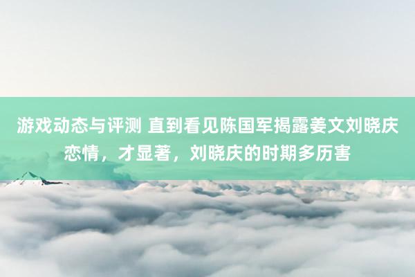 游戏动态与评测 直到看见陈国军揭露姜文刘晓庆恋情，才显著，刘晓庆的时期多历害