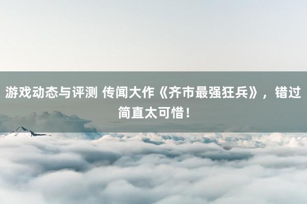 游戏动态与评测 传闻大作《齐市最强狂兵》，错过简直太可惜！