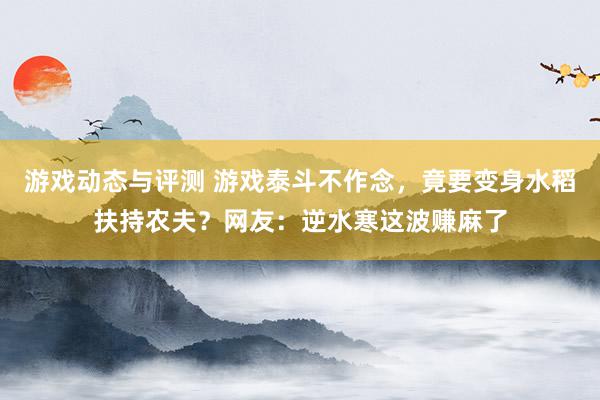 游戏动态与评测 游戏泰斗不作念，竟要变身水稻扶持农夫？网友：逆水寒这波赚麻了