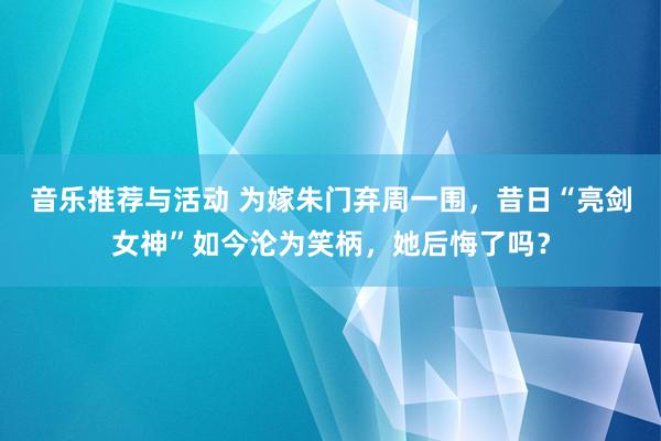 音乐推荐与活动 为嫁朱门弃周一围，昔日“亮剑女神”如今沦为笑柄，她后悔了吗？