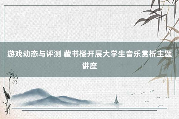 游戏动态与评测 藏书楼开展大学生音乐赏析主题讲座