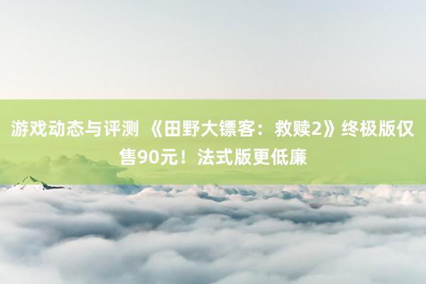 游戏动态与评测 《田野大镖客：救赎2》终极版仅售90元！法式版更低廉