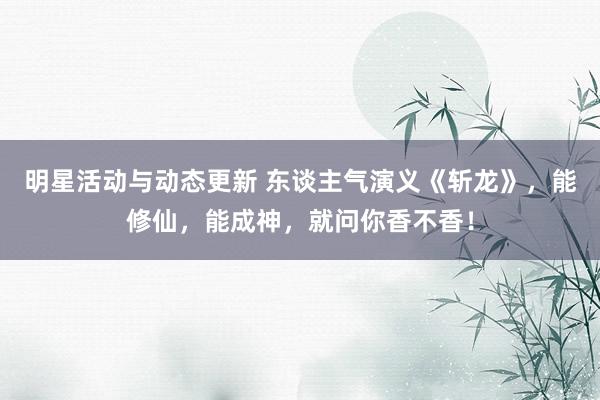 明星活动与动态更新 东谈主气演义《斩龙》，能修仙，能成神，就问你香不香！