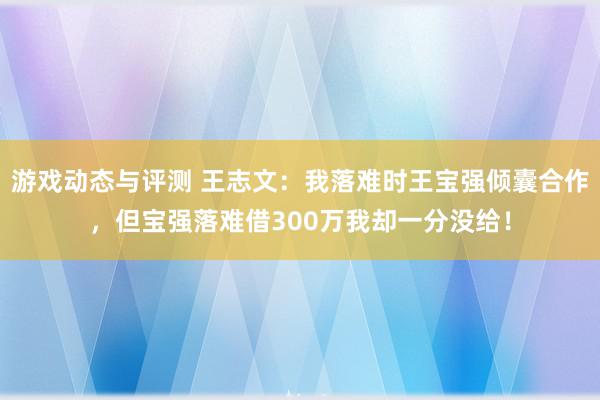 游戏动态与评测 王志文：我落难时王宝强倾囊合作，但宝强落难借300万我却一分没给！