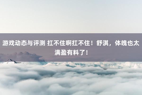 游戏动态与评测 扛不住啊扛不住！舒淇，体魄也太满盈有料了！