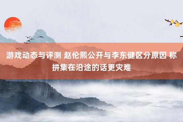 游戏动态与评测 赵伦熙公开与李东健区分原因 称拼集在沿途的话更灾难