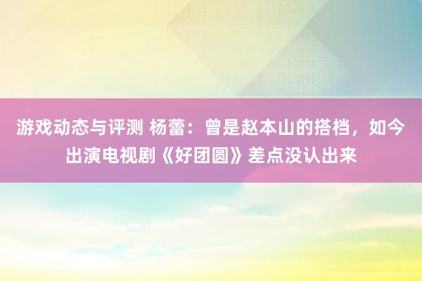 游戏动态与评测 杨蕾：曾是赵本山的搭档，如今出演电视剧《好团圆》差点没认出来