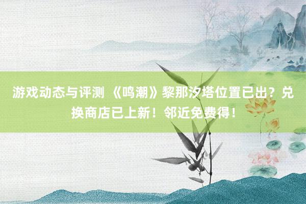 游戏动态与评测 《鸣潮》黎那汐塔位置已出？兑换商店已上新！邻近免费得！