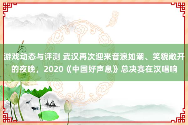 游戏动态与评测 武汉再次迎来音浪如潮、笑貌敞开的夜晚，2020《中国好声息》总决赛在汉唱响