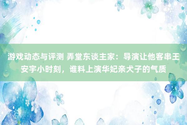 游戏动态与评测 弄堂东谈主家：导演让他客串王安宇小时刻，谁料上演华妃亲犬子的气质