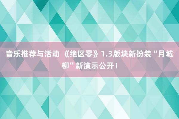 音乐推荐与活动 《绝区零》1.3版块新扮装“月城柳”新演示公开！