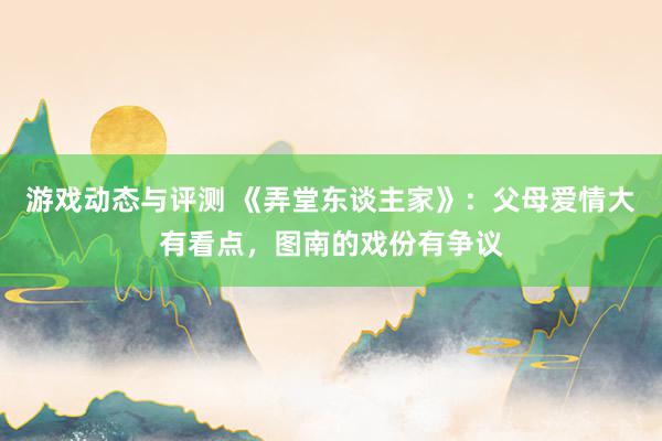 游戏动态与评测 《弄堂东谈主家》：父母爱情大有看点，图南的戏份有争议