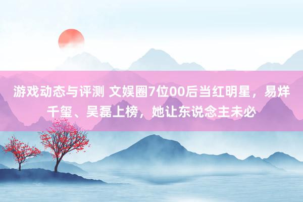 游戏动态与评测 文娱圈7位00后当红明星，易烊千玺、吴磊上榜，她让东说念主未必