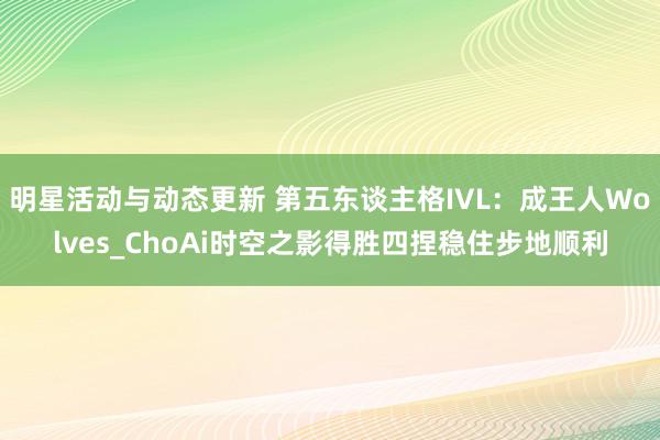 明星活动与动态更新 第五东谈主格IVL：成王人Wolves_ChoAi时空之影得胜四捏稳住步地顺利