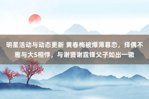 明星活动与动态更新 黄春梅被爆薄暮恋，择偶不雅与大S相悖，与谢贤谢霆锋父子如出一辙