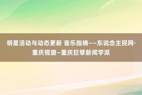 明星活动与动态更新 音乐指摘——东说念主民网·重庆视窗—重庆巨擘新闻学派