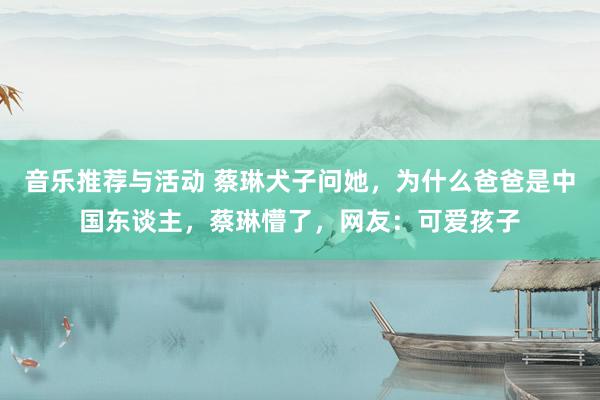 音乐推荐与活动 蔡琳犬子问她，为什么爸爸是中国东谈主，蔡琳懵了，网友：可爱孩子