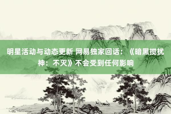 明星活动与动态更新 网易独家回话：《暗黑搅扰神：不灭》不会受到任何影响