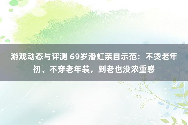 游戏动态与评测 69岁潘虹亲自示范：不烫老年初、不穿老年装，到老也没浓重感