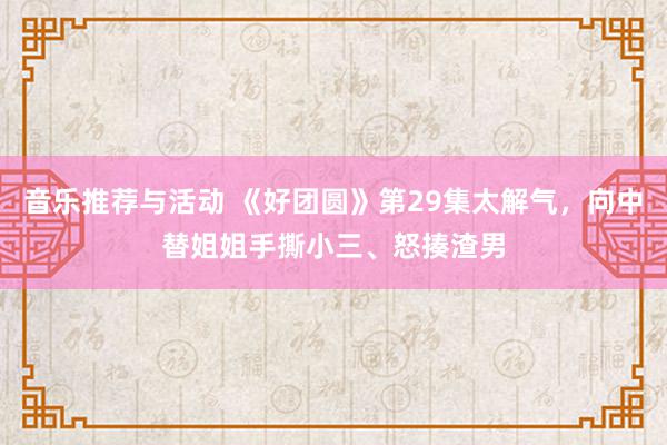 音乐推荐与活动 《好团圆》第29集太解气，向中替姐姐手撕小三、怒揍渣男