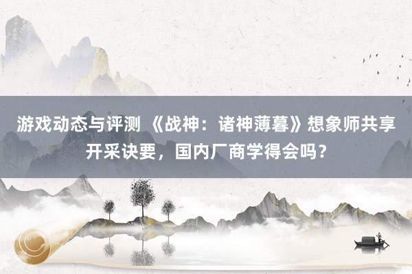 游戏动态与评测 《战神：诸神薄暮》想象师共享开采诀要，国内厂商学得会吗？