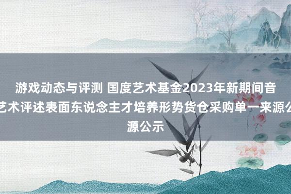 游戏动态与评测 国度艺术基金2023年新期间音乐艺术评述表面东说念主才培养形势货仓采购单一来源公示