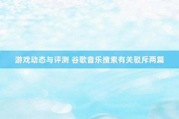 游戏动态与评测 谷歌音乐搜索有关驳斥两篇