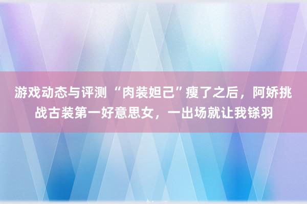 游戏动态与评测 “肉装妲己”瘦了之后，阿娇挑战古装第一好意思女，一出场就让我铩羽