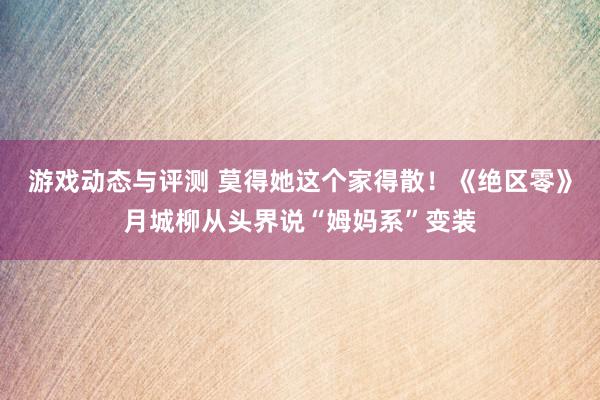 游戏动态与评测 莫得她这个家得散！《绝区零》月城柳从头界说“姆妈系”变装