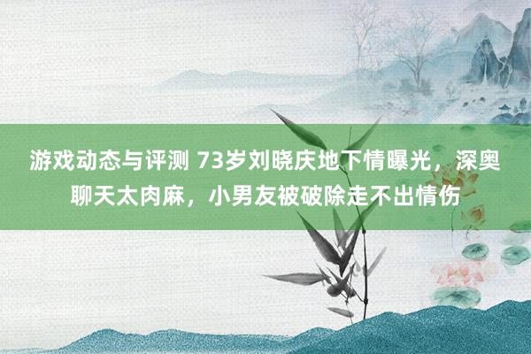 游戏动态与评测 73岁刘晓庆地下情曝光，深奥聊天太肉麻，小男友被破除走不出情伤