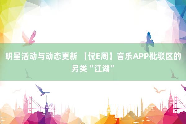 明星活动与动态更新 【侃E周】音乐APP批驳区的另类“江湖”