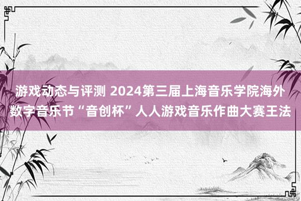 游戏动态与评测 2024第三届上海音乐学院海外数字音乐节“音创杯”人人游戏音乐作曲大赛王法