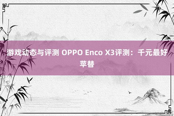 游戏动态与评测 OPPO Enco X3评测：千元最好苹替