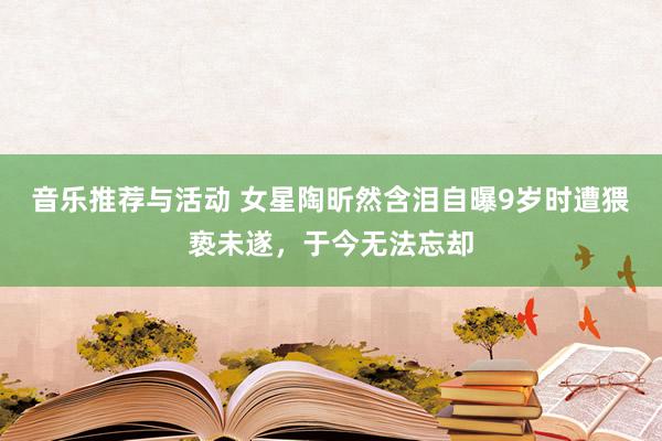 音乐推荐与活动 女星陶昕然含泪自曝9岁时遭猥亵未遂，于今无法忘却