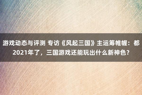 游戏动态与评测 专访《风起三国》主运筹帷幄：都2021年了，三国游戏还能玩出什么新神色？